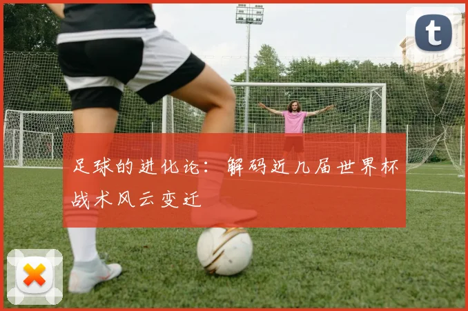 足球的进化论：解码近几届世界杯战术风云变迁