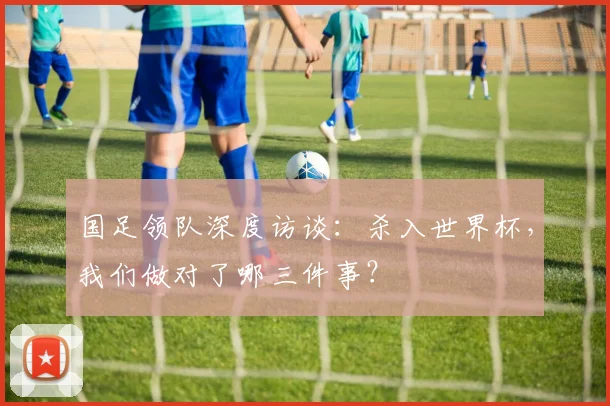 国足领队深度访谈：杀入世界杯，我们做对了哪三件事？