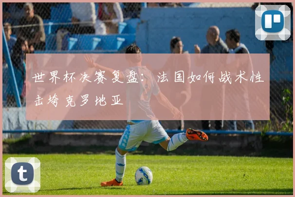 世界杯决赛复盘：法国如何战术性击垮克罗地亚